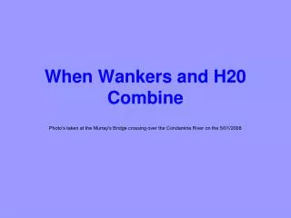 When Wankers and H20 Combine