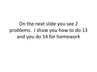 On the next slide you see 2 problems. I show you how to do 13 and you do 14 for homework