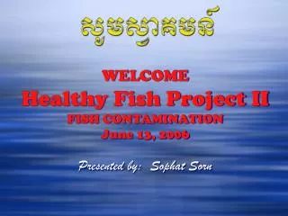 WELCOME Healthy Fish Project II FISH CONTAMINATION June 13, 2006 Presented by: Sophat Sorn
