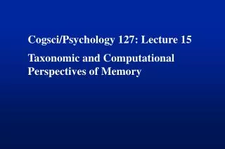 Cogsci/Psychology 127: Lecture 15 Taxonomic and Computational Perspectives of Memory