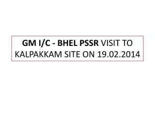 GM I/C - BHEL PSSR VISIT TO KALPAKKAM SITE ON 19.02.2014