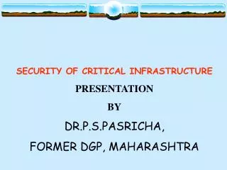 SECURITY OF CRITICAL INFRASTRUCTURE PRESENTATION BY DR.P.S.PASRICHA, FORMER DGP, MAHARASHTRA