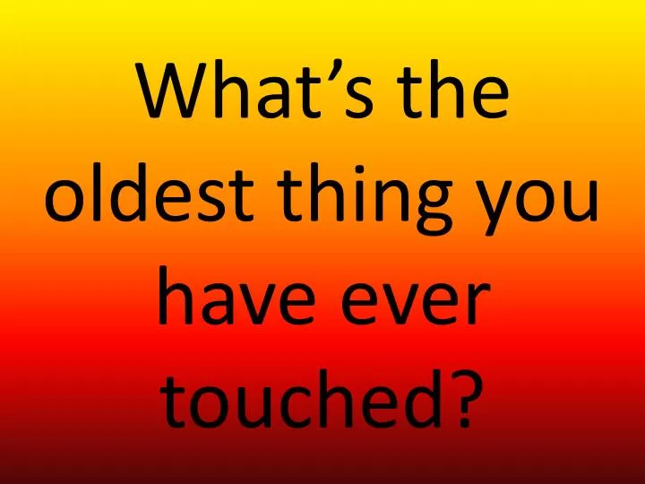 what s the oldest thing you have ever touched
