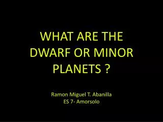 WHAT ARE THE DWARF OR MINOR PLANETS ? Ramon Miguel T. Abanilla ES 7- Amorsolo