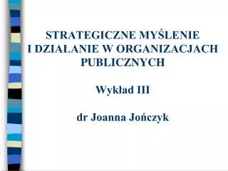 STRATEGICZNE MYŚLENIE I DZIAŁANIE W ORGANIZACJACH PUBLICZNYCH Wykład III dr Joanna Jończyk