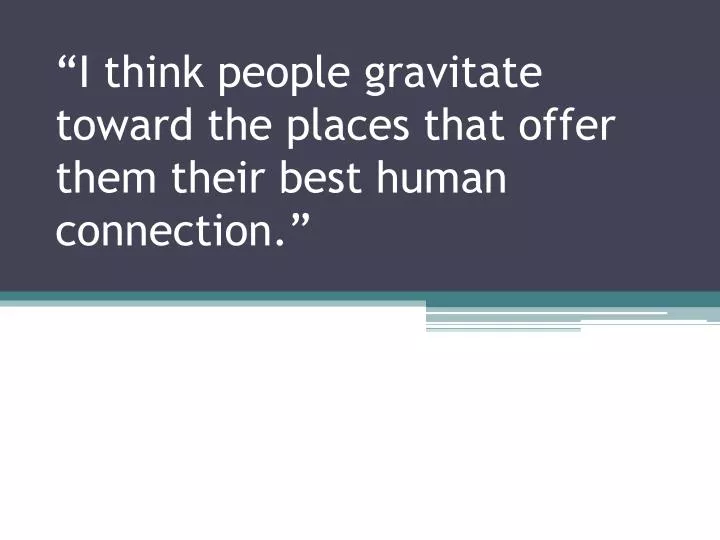 i think people gravitate toward the places that offer them their best human connection