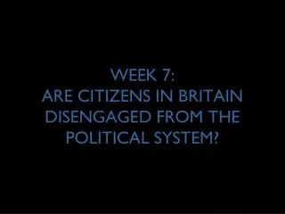 WEEK 7: ARE CITIZENS IN BRITAIN DISENGAGED FROM THE POLITICAL SYSTEM?