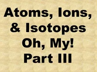 Atoms, Ions, &amp; Isotopes Oh, My! Part III