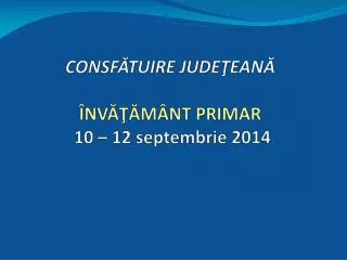 CONSF ĂTUIRE JUDEŢEANĂ ÎNVĂŢĂMÂNT PRIMAR 10 – 12 septembrie 2014