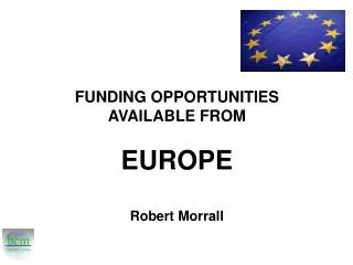 FUNDING OPPORTUNITIES AVAILABLE FROM EUROPE Robert Morrall