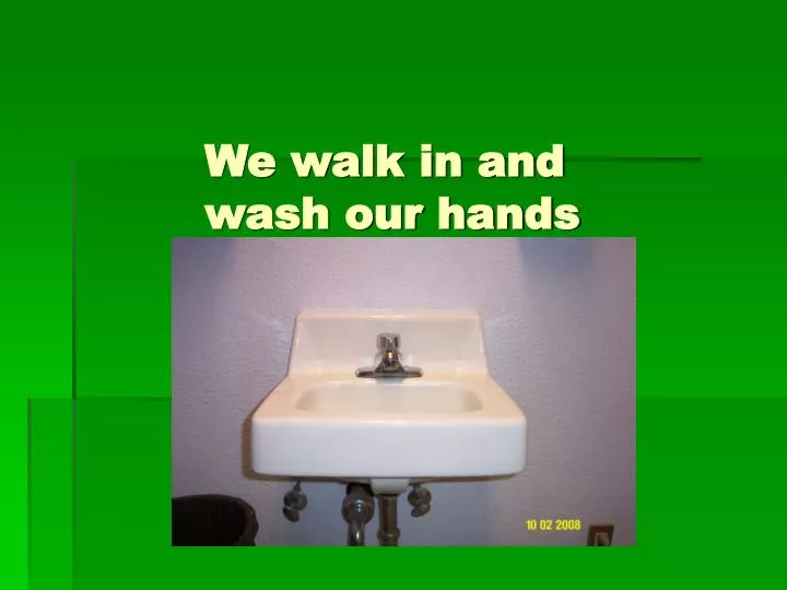 we walk in and wash our hands