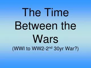 The Time Between the Wars (WWI to WW2-2 nd 30yr War?)