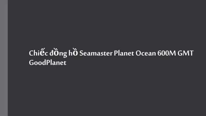 chi c ng h seamaster planet ocean 600m gmt goodplanet