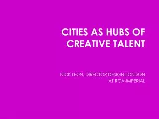 CITIES AS HUBS OF CREATIVE TALENT NICK LEON, DIRECTOR DESIGN LONDON AT RCA-IMPERIAL
