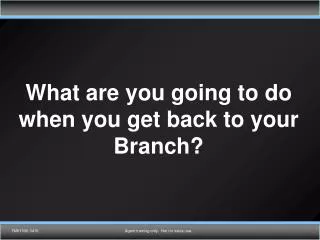 What are you going to do when you get back to your Branch?