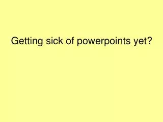 Getting sick of powerpoints yet?