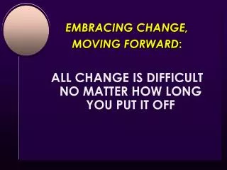 EMBRACING CHANGE, MOVING FORWARD : ALL CHANGE IS DIFFICULT NO MATTER HOW LONG YOU PUT IT OFF