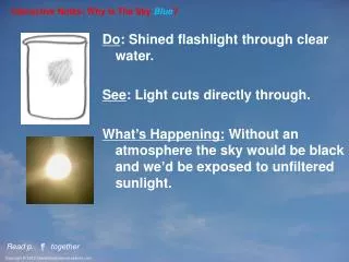 Do : Shined flashlight through clear water. See : Light cuts directly through.