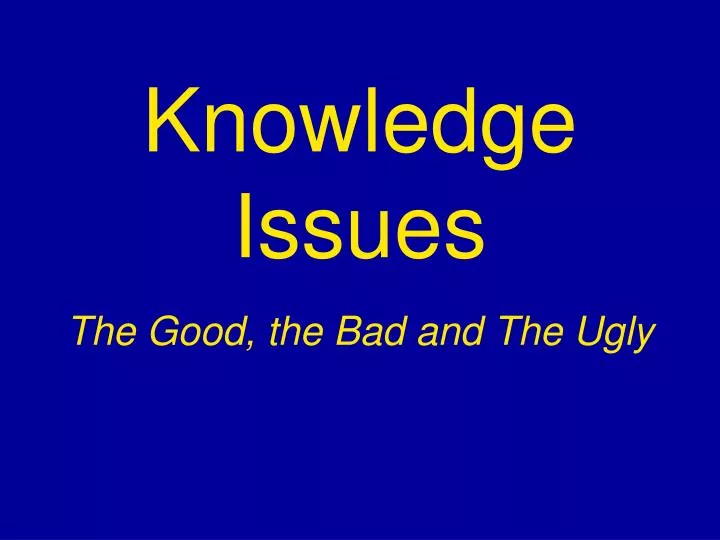 knowledge issues the good the bad and the ugly