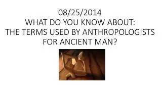 08/25/2014 WHAT DO YOU KNOW ABOUT: THE TERMS USED BY ANTHROPOLOGISTS FOR ANCIENT MAN?
