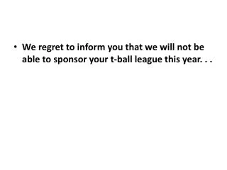 We regret to inform you that we will not be able to sponsor your t-ball league this year. . .