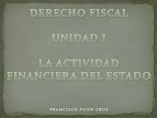 DERECHO FISCAL UNIDAD I LA ACTIVIDAD FINANCIERA DEL ESTADO FRANCISCO PUON CRUZ