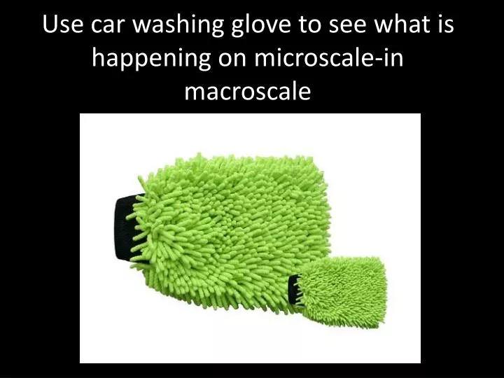 use car washing glove to see what is happening on microscale in macroscale