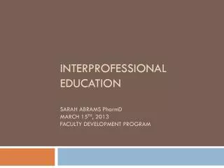 Interprofessional Education Sarah Abrams P harm D March 15 th , 2013 Faculty Development Program