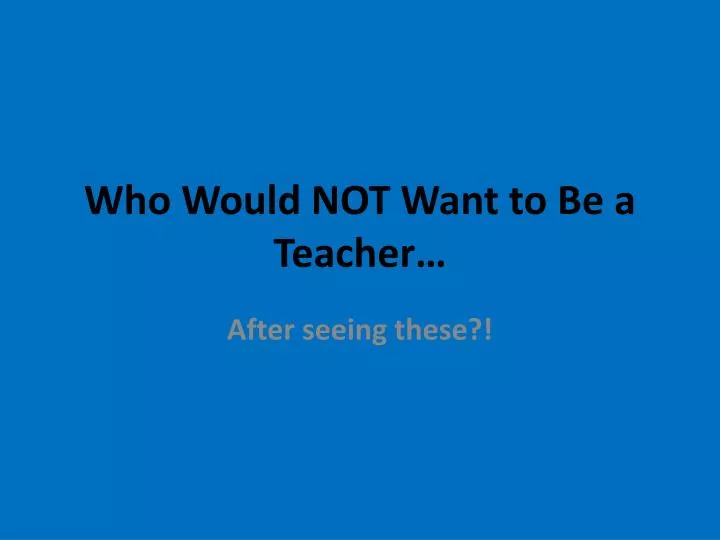 who would not want to be a teacher