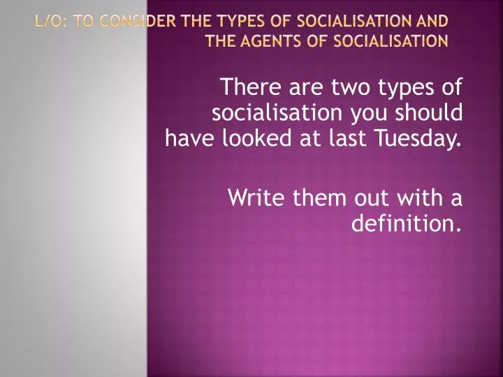 l o to consider the types of socialisation and the agents of socialisation