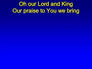 Oh our Lord and King Our praise to You we bring