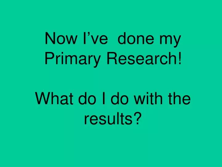 now i ve done my primary research what do i do with the results