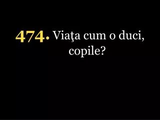 4 74 . Viaţa cum o duci, copile?