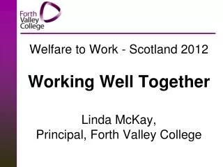Welfare to Work - Scotland 2012 Working Well Together Linda McKay, Principal, Forth Valley College