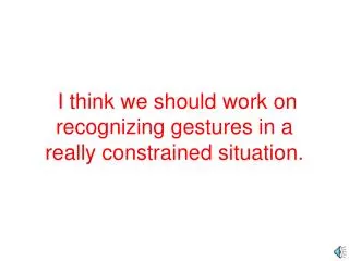 I think we should work on recognizing gestures in a really constrained situation.