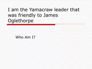 I am the Yamacraw leader that was friendly to James Oglethorpe