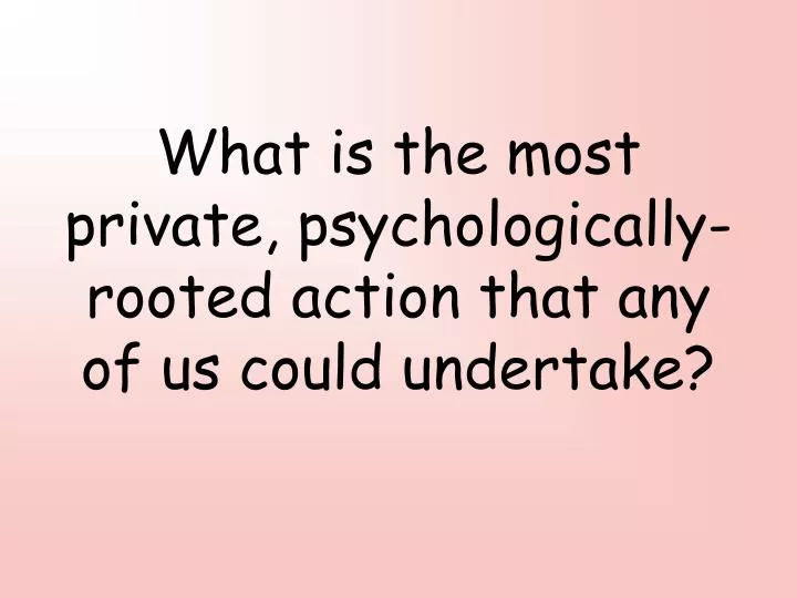 what is the most private psychologically rooted action that any of us could undertake