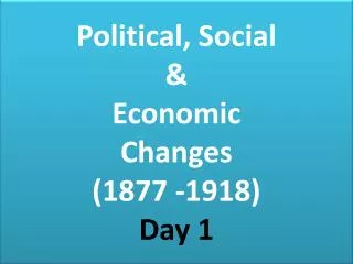 Political, Social &amp; Economic Changes (1877 -1918) Day 1