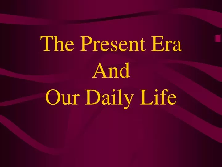 the present era and our daily life