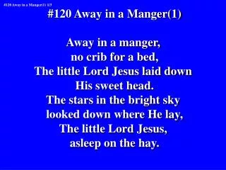 #120 Away in a Manger(1) Away in a manger, no crib for a bed, The little Lord Jesus laid down