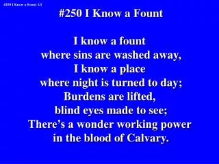 #250 I Know a Fount I know a fount where sins are washed away, I know a place