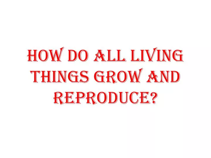 how do all living things grow and reproduce