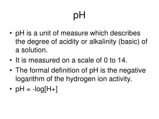 pH is a unit of measure which describes the degree of acidity or alkalinity (basic) of a solution.