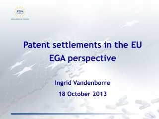 Patent settlements in the EU EGA perspective Ingrid Vandenborre 18 October 2013