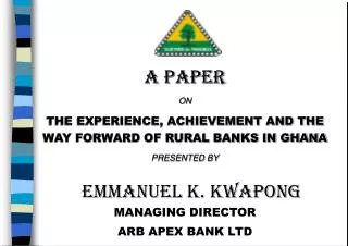 A PAPER ON THE EXPERIENCE, ACHIEVEMENT AND THE WAY FORWARD OF RURAL BANKS IN GHANA PRESENTED BY