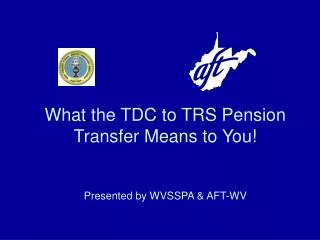 What the TDC to TRS Pension Transfer Means to You! Presented by WVSSPA &amp; AFT-WV