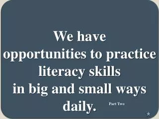 We have opportunities to practice literacy skills in big and small ways daily .