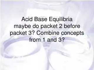 Acid Base Equilibria maybe do packet 2 before packet 3? Combine concepts from 1 and 3?