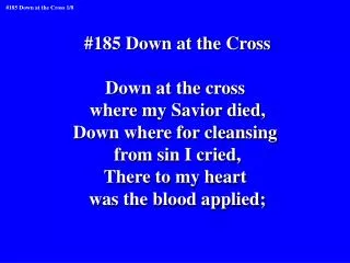 #185 Down at the Cross Down at the cross where my Savior died, Down where for cleansing