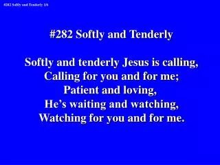 #282 Softly and Tenderly Softly and tenderly Jesus is calling, Calling for you and for me;